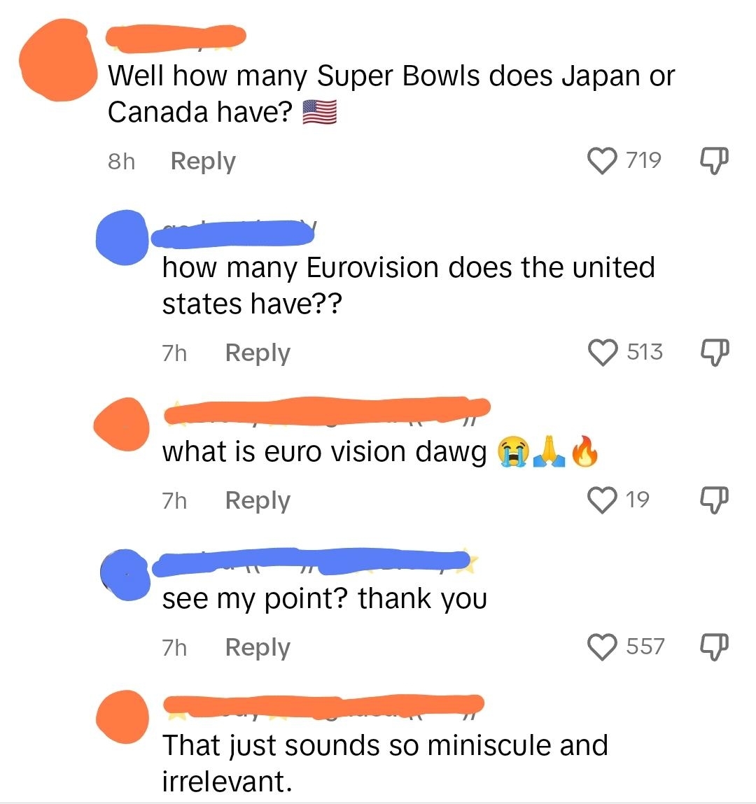 &quot;How many Super Bowls does Japan or Canada have?&quot; &quot;How many Eurovision does the United States have?&quot; &quot;What is Euro vision dawg&quot; &quot;See my point? Thank you&quot; &quot;That just sounds so miniscule and irrelevent&quot;
