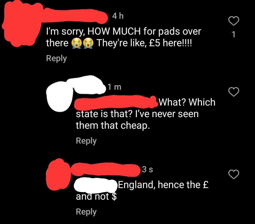 &quot;I&#x27;m sorry, HOW MUCH for pads over there? They&#x27;re like 5 pounds here!!&quot; &quot;What? Which state is that? I&#x27;ve never seen them that cheap,&quot; &quot;England, hence the pound and not dollar sign&quot;