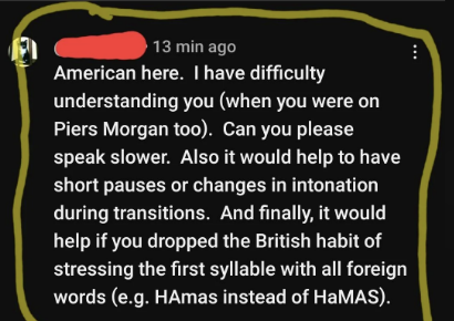 american here, i have difficulty understanding you can you please speak slower, and finally it would help if you dropped the british habit of stressing the first syllable with all forgein words