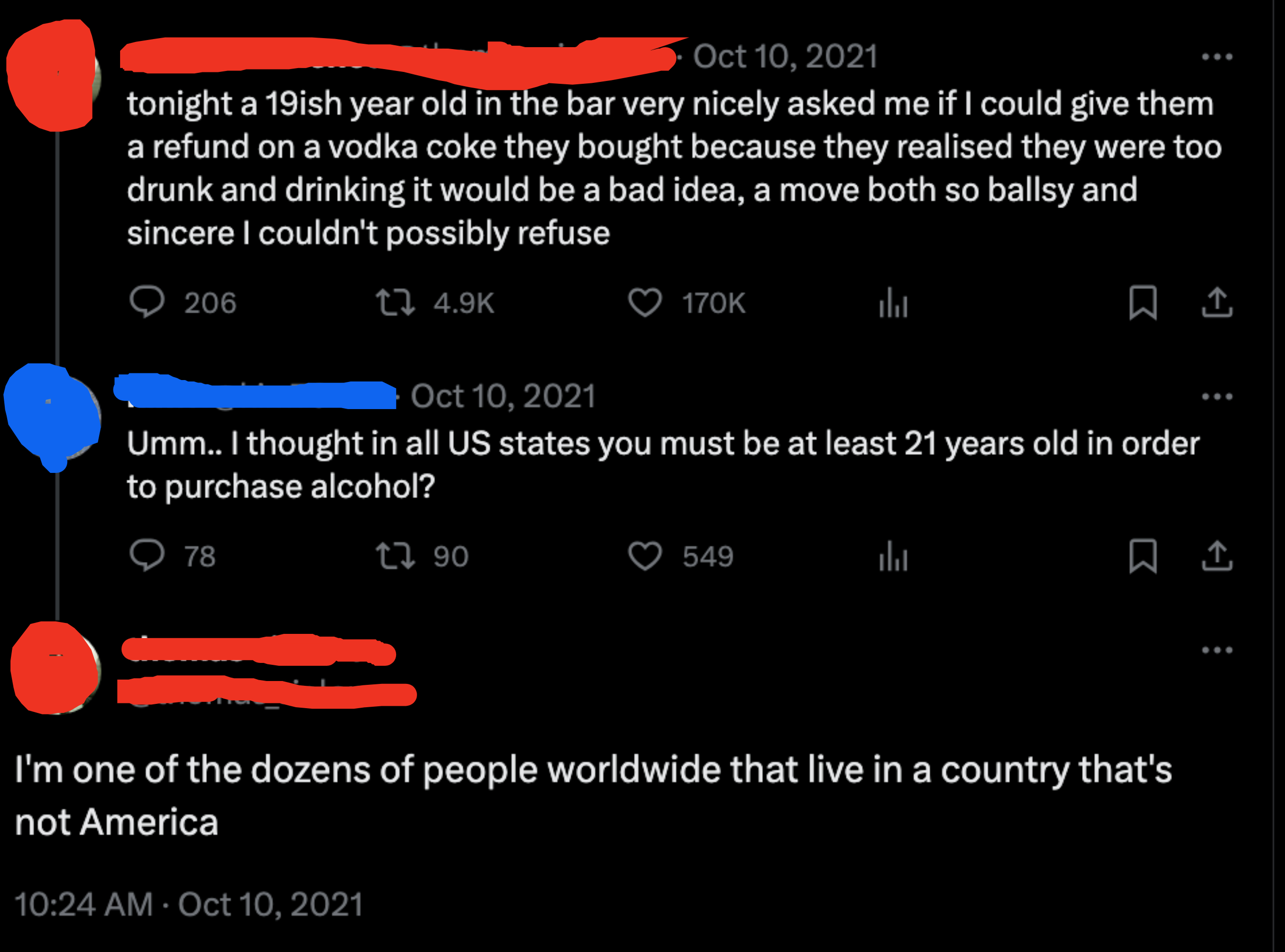 i thought in all U.S states you must be at least 21 years old in order to purchase alcohol, and a person replies, i&#x27;m one of the dozens of people worldwide that live in a country that&#x27;s not america
