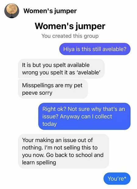 Person asks if a "women's jumper" is "still avelable," is told yes but they misspelled 'available'; they say, "Not sure why that's an issue" and are told they made an issue out of nothing so they can't buy it, and to "go back to school and learn spelling"