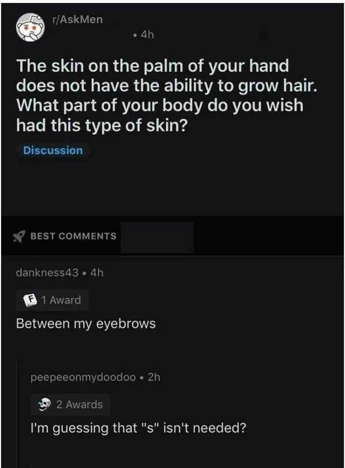 "The skin on the palm of your hand does not have the ability to grow hair; what part of your body do you wish had this type of skin?" "Between my eyebrows"; "I'm guessing that 's' isn't needed?"