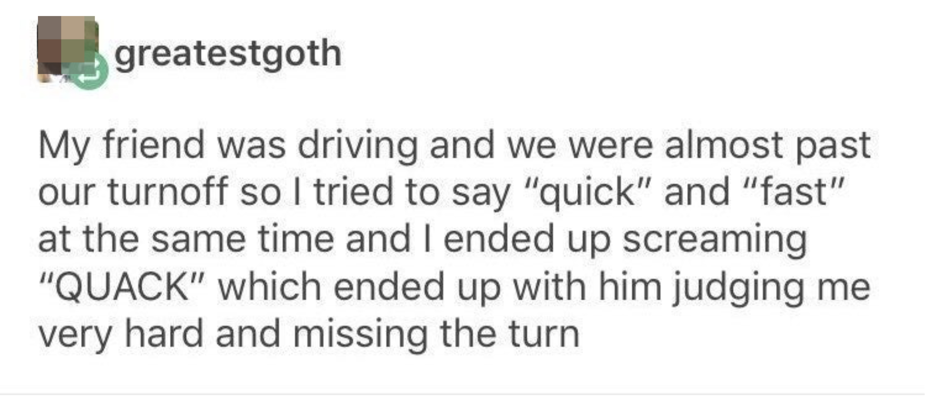 Tumblr post: &quot;My friend was driving and we were almost past our turnoff so i tried to say &#x27;quick&#x27; and &#x27;fast&#x27; at the same time and ended up screaming &#x27;quack&#x27;&quot;