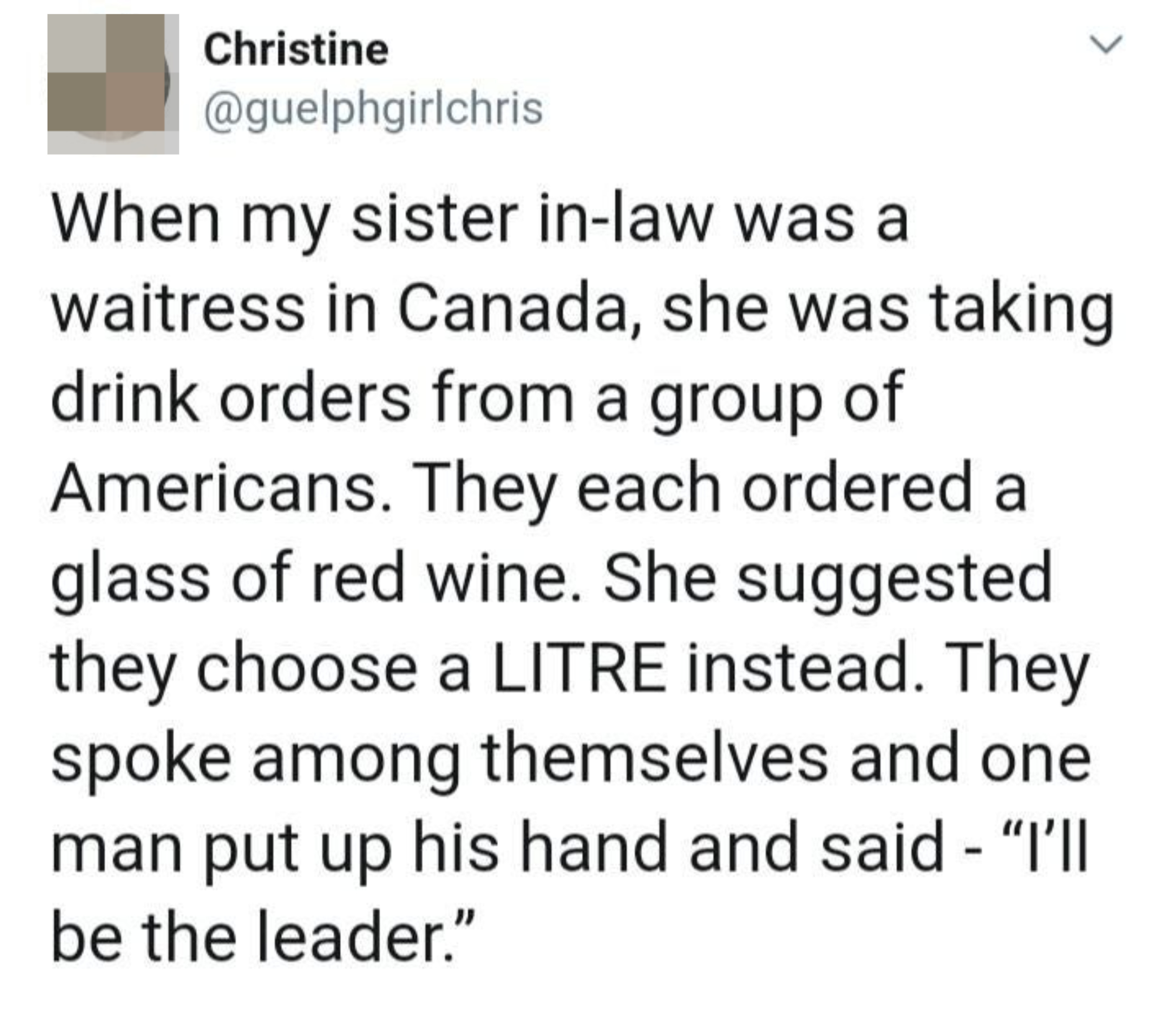 Tweet: &quot;When my sister in-law was a waitress in Canada, she was taking drink orders from a group of Americans who each ordered a glass of red wine; she suggested they choose a LITRE instead, so one man raised his hand and said &#x27;I’ll be the leader&#x27;”