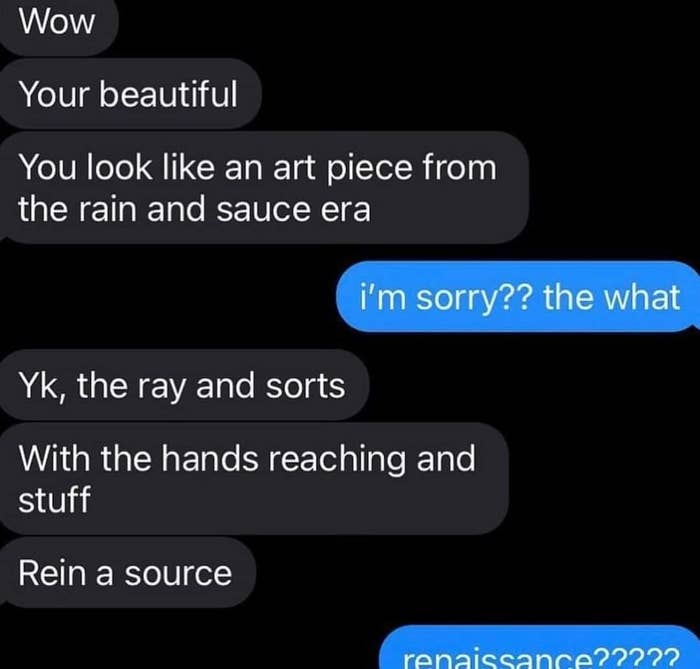 Telling someone &quot;You look like an art piece from the rain and sauce era&quot; instead of Renaissance and then &quot;correct&quot; it to &quot;ray and sorts&quot; and &quot;rein a source&quot;