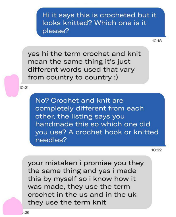 Exchange: &quot;It says this is crocheted but it looks knitted,&quot; &quot;The terms mean the same thing,&quot; &quot;No, crochet and knit are completely different; which did you use: a crochet hook or knitted needles?&quot; &quot;You&#x27;re mistaken, they use crochet in US and knit in UK&quot;