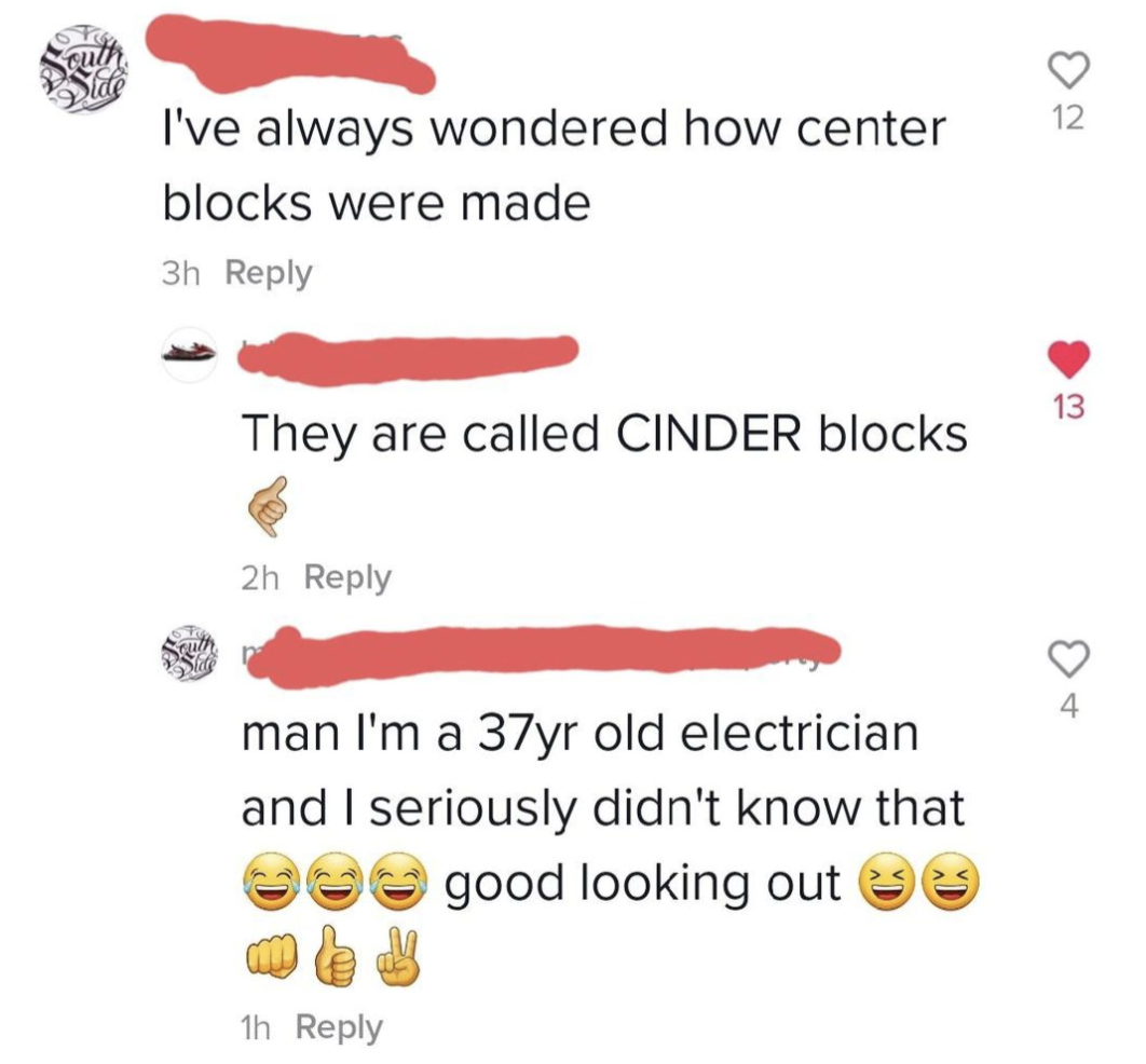 &quot;I&#x27;ve always wondered how center blocks were made,&quot; &quot;They are called CINDER blocks,&quot; &quot;Man I&#x27;m a 37yr old electrician and I seriously didn&#x27;t know that good looking out&quot; with many laugh emojis