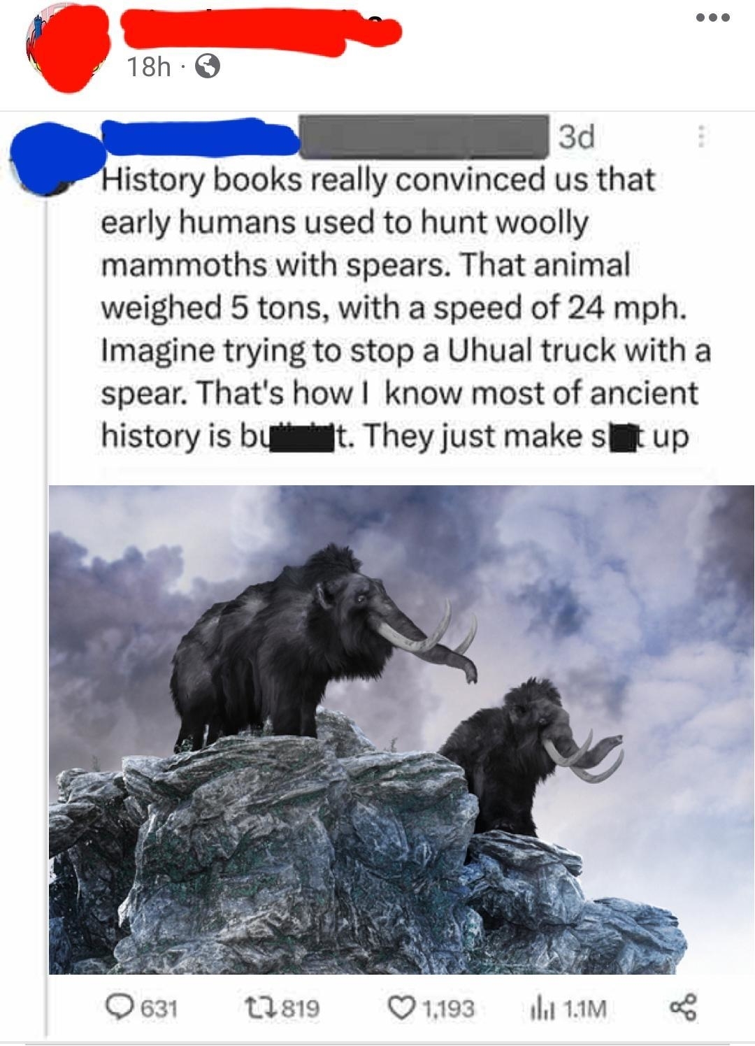 &quot;History books really convinced us that early humans used to hunt woolly mammoths with spears; that animal weighed 5 tons, with a speed of 24 mph; imagine trying to stop a Uhual truck with a spear — that&#x27;s how I know most of ancient history is BS&quot;