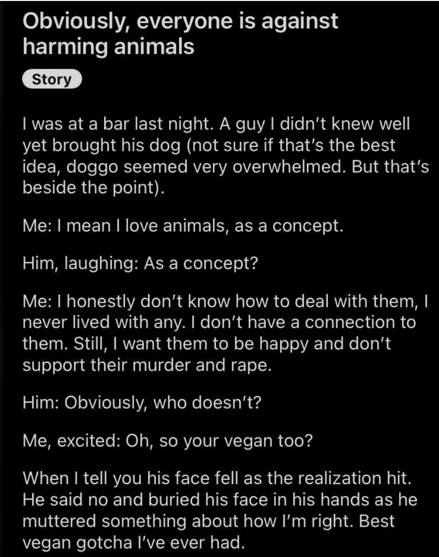Person who loves animals &quot;as a concept&quot; but has no connection to them asks guy who brought his dog into a bar whether he&#x27;s vegan, and when the guy says no and buries his face in his hands, he says, &quot;Best vegan gotcha I&#x27;ve ever had&quot;