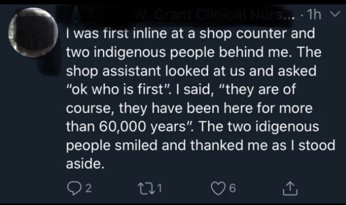Person was first in line in a store, with two Indigenous people behind them; when asked, &quot;OK, who&#x27;s first?&quot; This person said &quot;They are of course, they&#x27;ve been here for more than 60,000 years,&quot; and the two Indigenous people smiled and thanked them