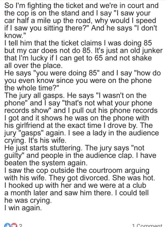 Person fights ticket in court, says he has phone records proving the cop was on the phone with his girlfriend so can&#x27;t know if he was doing 85; his wife in the audience starts crying, jury says not guilty, cop gets divorced, guy hooks up with hot ex-wife