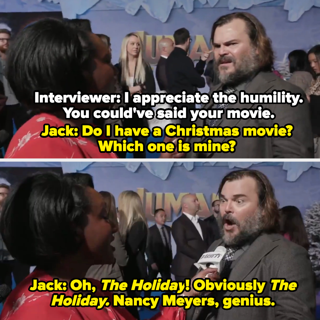 The interviewer praises him for his humility for not saying his own movie, Jack Black says &quot;Do I have a Christmas movie?&quot; Then shortly after &quot;Oh, The Holiday! Obviously The Holiday&quot;