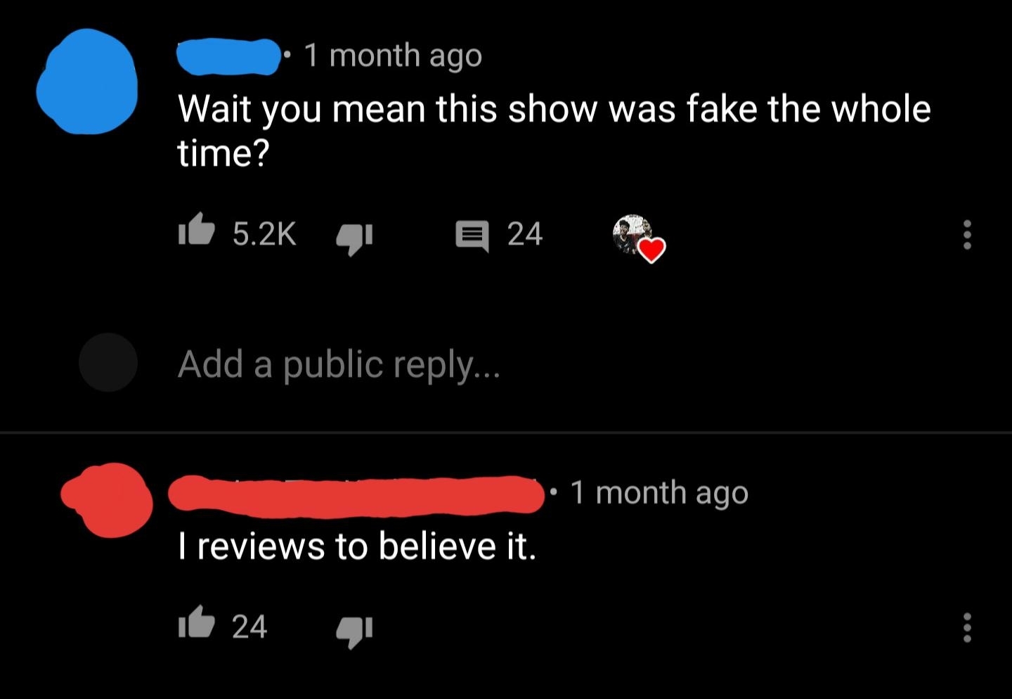 Two YouTube comments: &quot;Wait, you mean this show was fake the whole time?&quot; response: &quot;I reviews to believe it&quot;