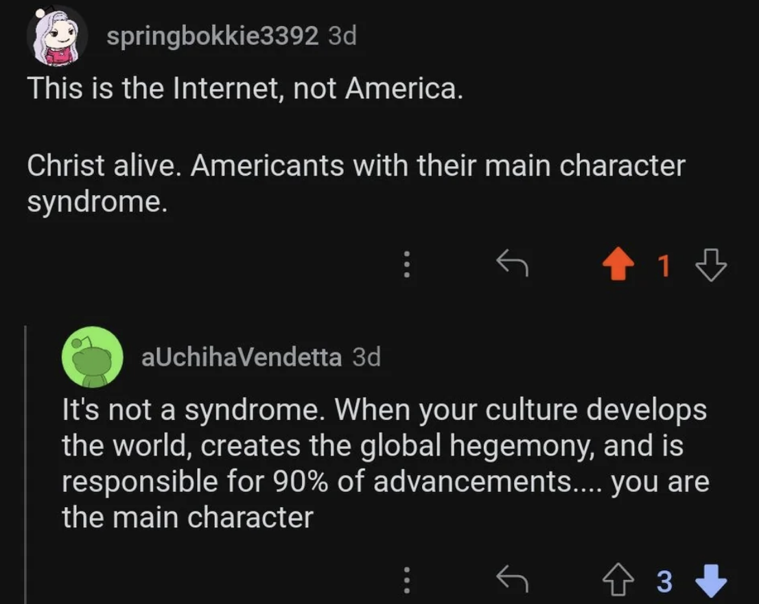 &quot;this is the internet, not america. americans with their main character syndrome&quot; reply: &quot;it&#x27;s not a syndrome. when your culture develops the world, creates the global hegemony, and is responsible for 90% of advancements...you are the main character&quot;