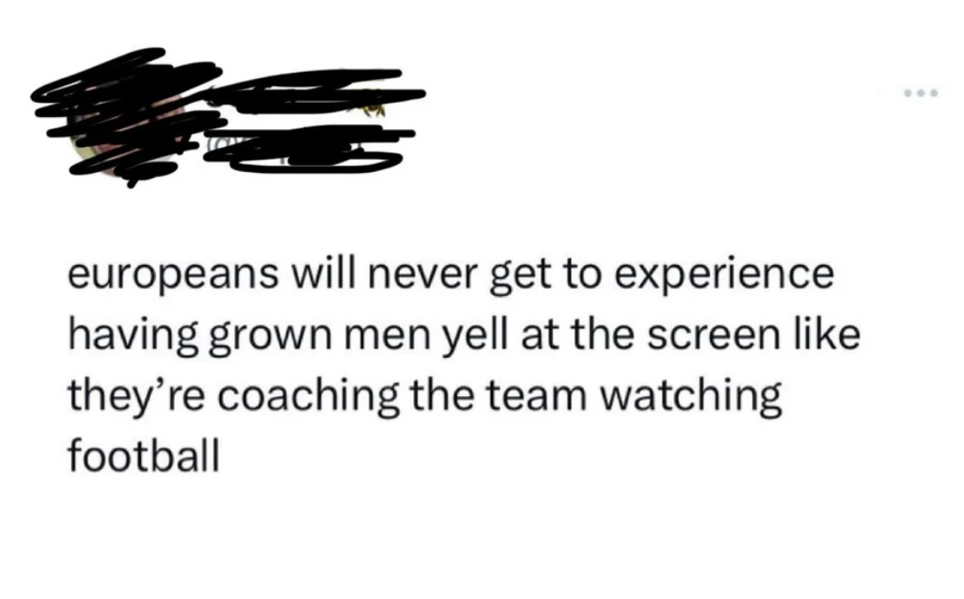 &quot;europeans will never get to experience having grown men yell at the screen like they&#x27;re coaching the team watching football&quot;