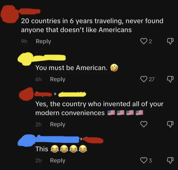 person says they&#x27;ve traveled to 20 countries and never found someone who doesn&#x27;t like an american, then says america invented other countries&#x27; modern conveniences