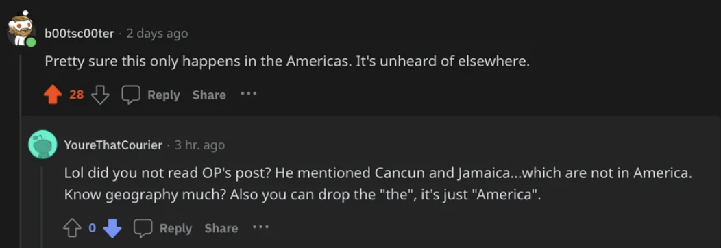 &quot;pretty sure this only happens in the americas&quot; reply: &quot;lol did you not read OP&#x27;s post? He mentioned Cancun and Jamaica...which are not in America. Know geography much? Also, you can drop the &#x27;the.&#x27; It&#x27;s just &#x27;America&#x27;&quot;