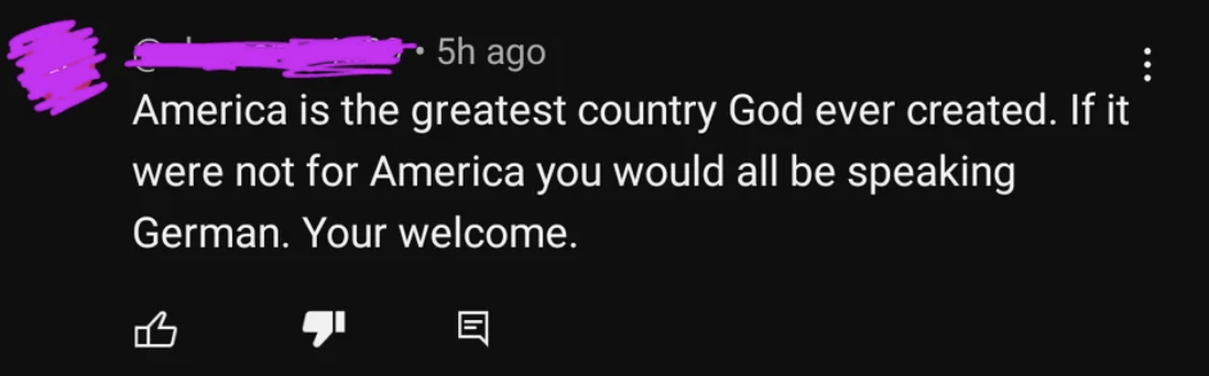 &quot;America is the greatest country God ever created. If it were not for America you would all be speaking German. Your welcome&quot;