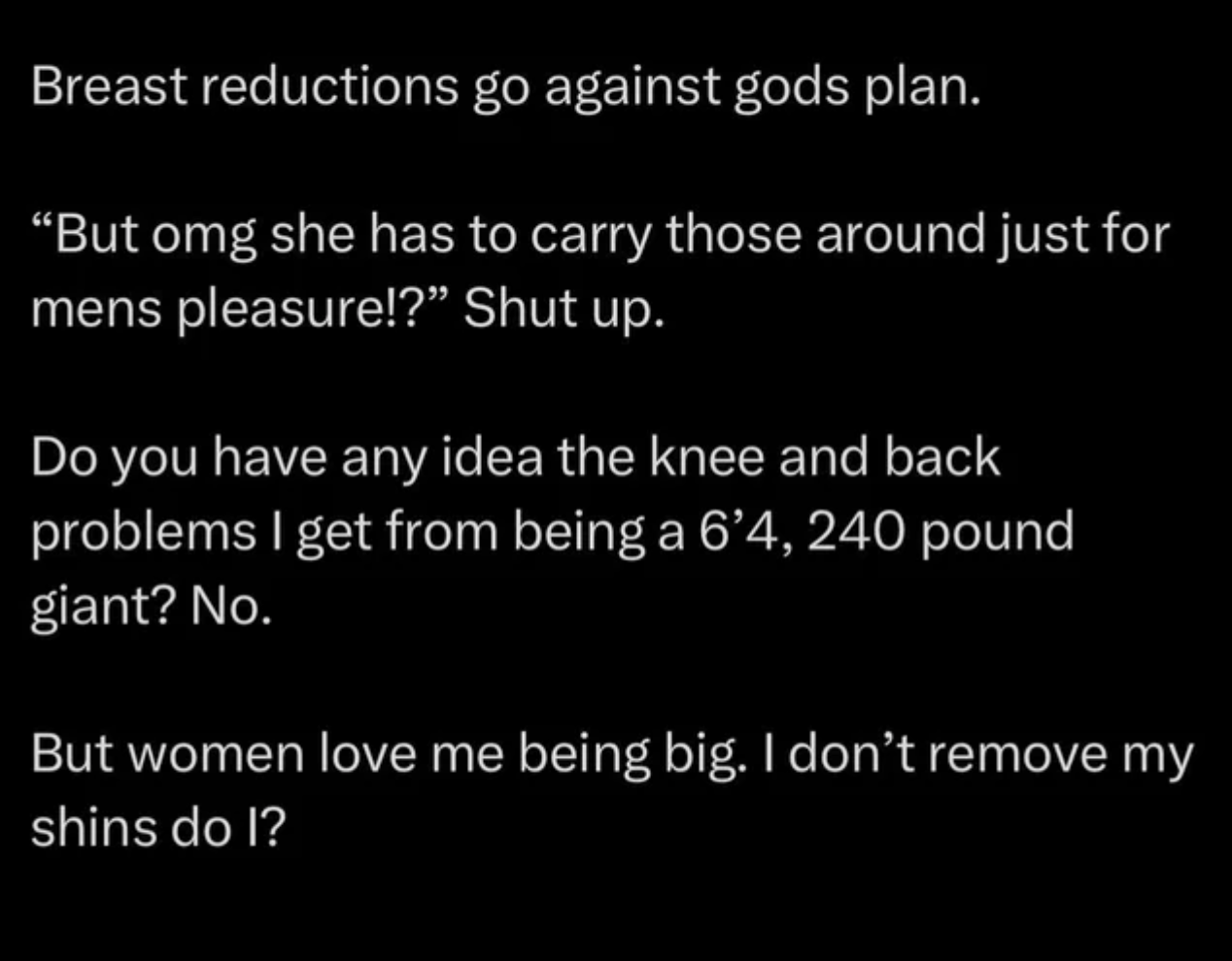 &quot;Breast reductions go against gods plan&quot;: &quot;Do you have any idea the knee and back problems I get from being a 6&#x27;4, 240 pound giant? No; but women love me being big; I don&#x27;t remove my shins do I?&quot;