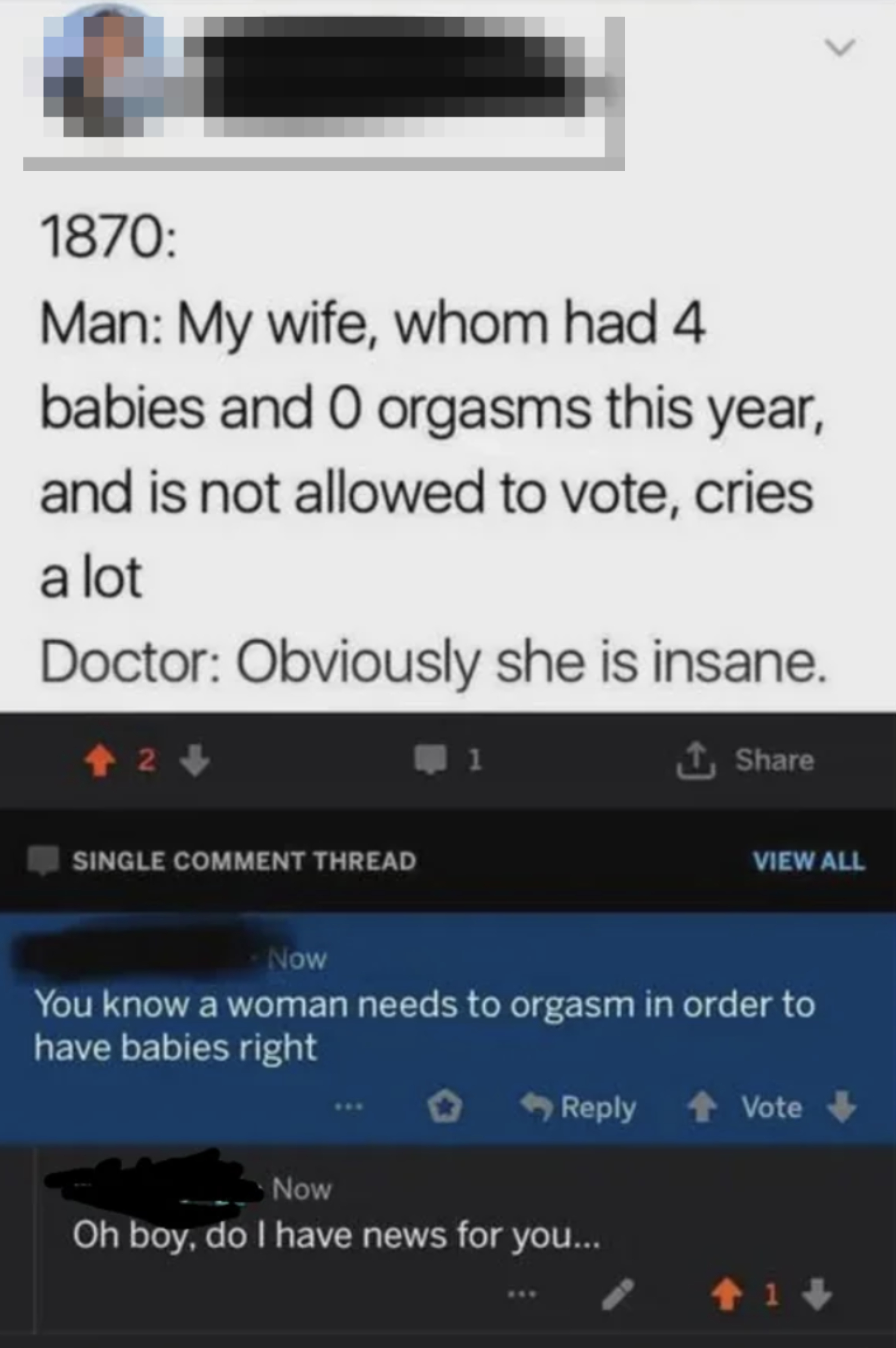&quot;1870: Man: My wife who had 4 babies and 0 orgasms this year and is not allowed to vote, cries a lot&quot;; doctor: Obviously she is insane&quot;; Comment: You know a woman needs to orgasm in order to have babies, right?&quot;