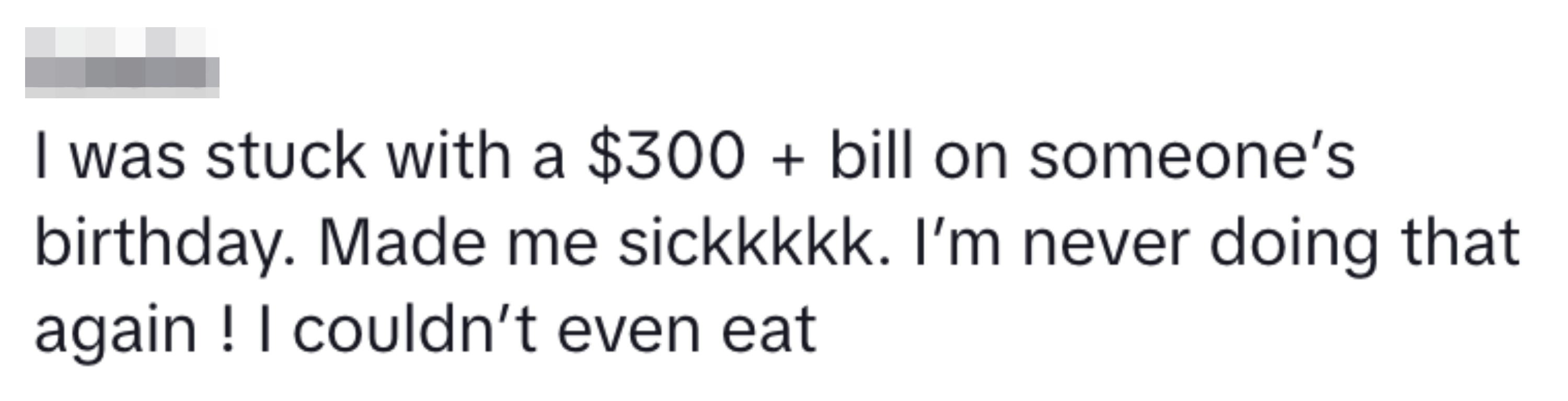 &quot;I was stuck with a $300 + bill on someone&#x27;s birthday. Made me sick. I&#x27;m never doing that again! I couldn&#x27;t even eat&quot;