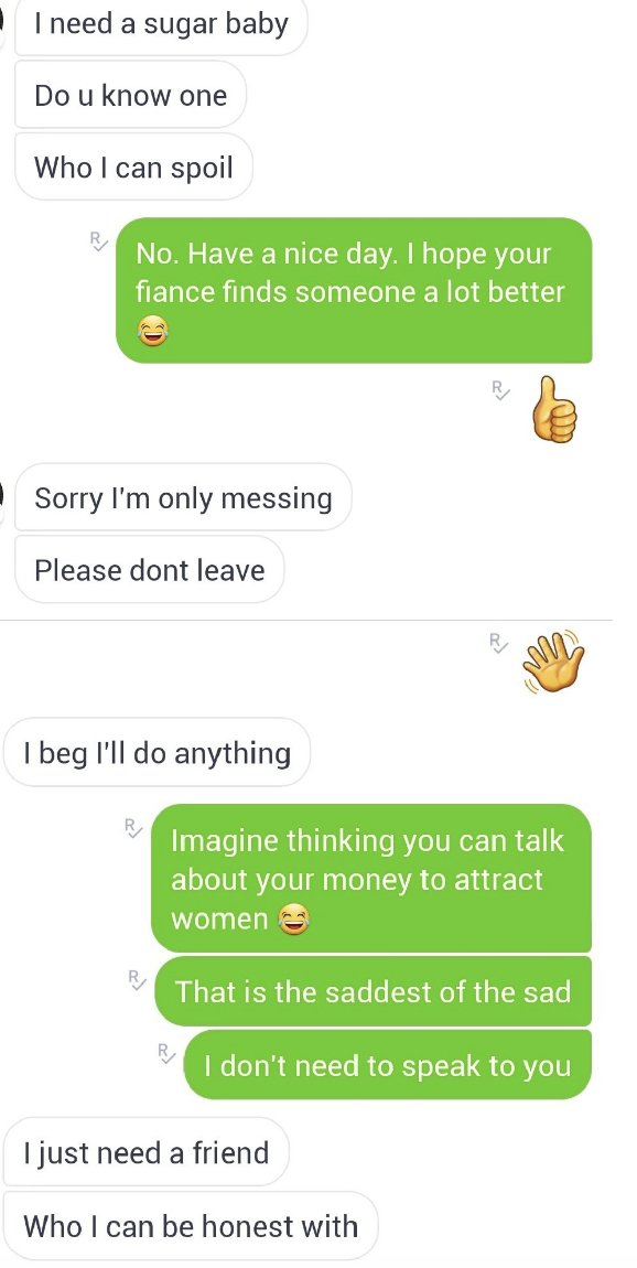 &quot;I need a sugar baby who I can spoil, do you know one?&quot; &quot;No, I hope your fiance finds someone a lot better, have a nice day,&quot; &quot;sorry, please don&#x27;t leave, I&#x27;ll do anything,&quot; &quot;Imagine thinking you can talk about your money to attract women&quot;