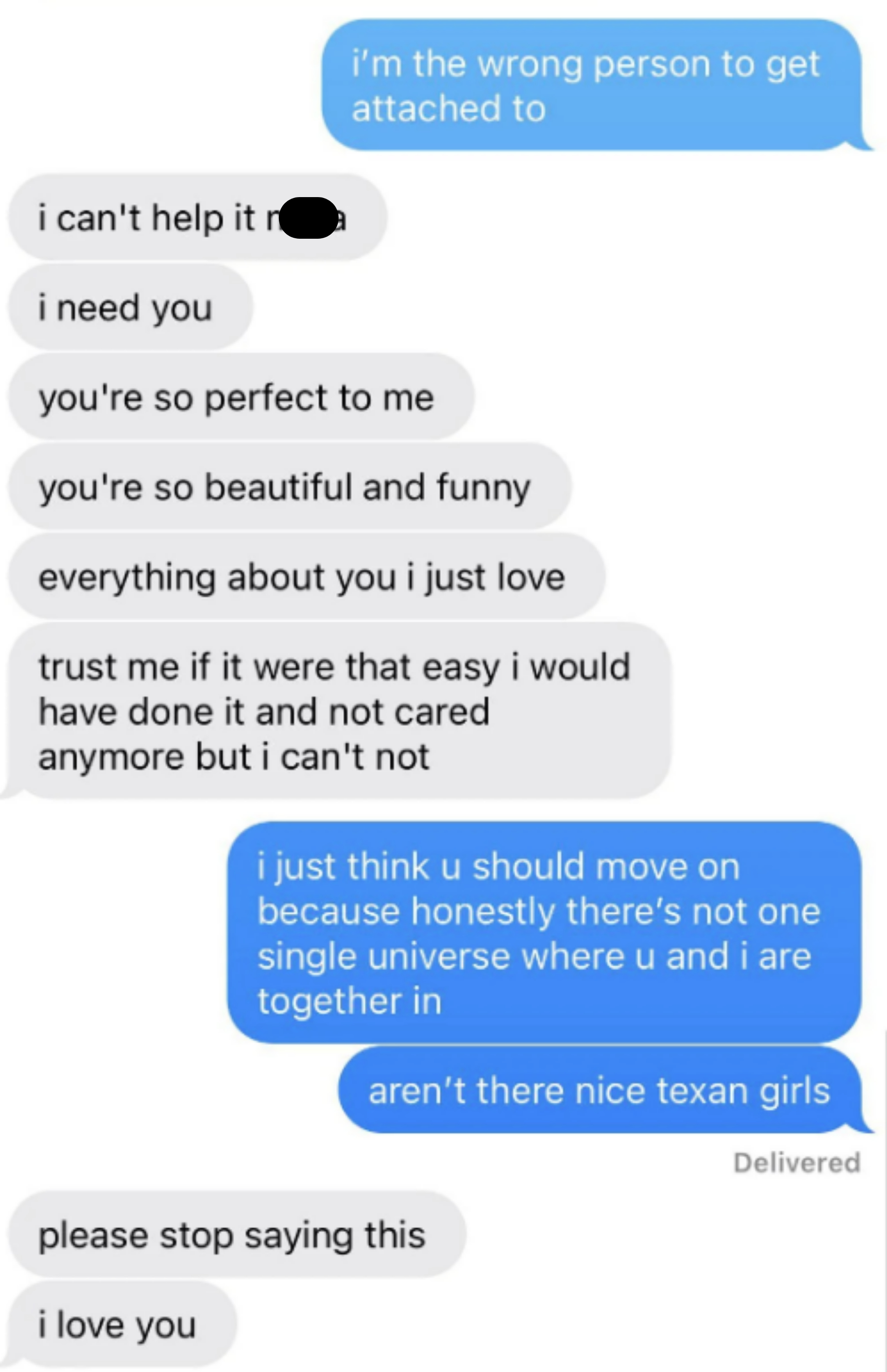 &quot;I need you, you&#x27;re so perfect to me, you&#x27;re so beautiful and funny&quot;; &quot;I just think u should move on because there&#x27;s not one universe where u and I are together; aren&#x27;t there nice Texan girls?&quot; &quot;please stop saying this, I love you&quot;