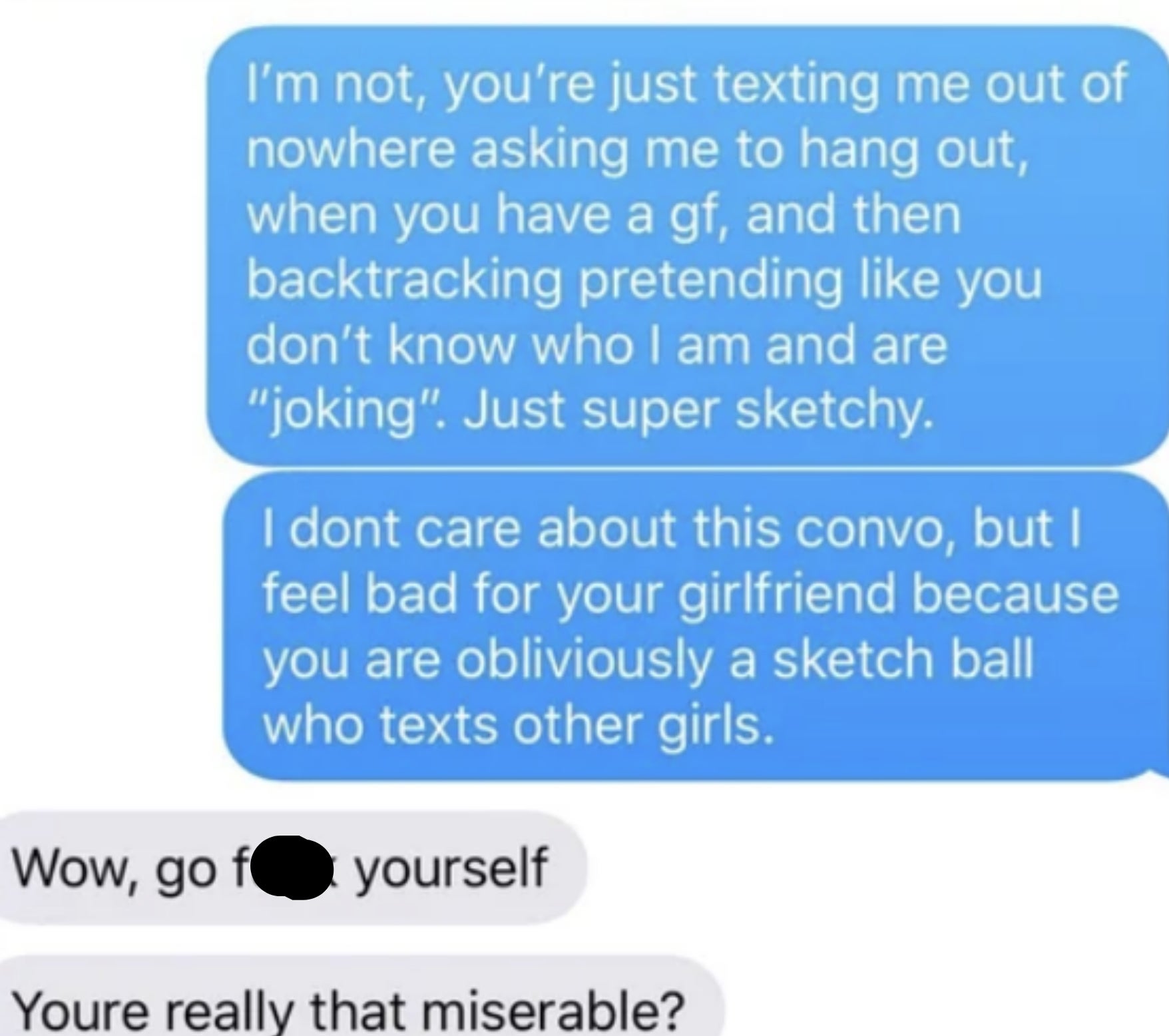 She says &quot;I feel bad for your girlfriend because you are obviously a sketch ball who texts other girls,&quot; &quot;Wow, go fuck. yourself; you&#x27;re really that miserable?&quot; &quot;Nope, my life is pretty good right now,&quot; &quot;Keep telling yourself that&quot;
