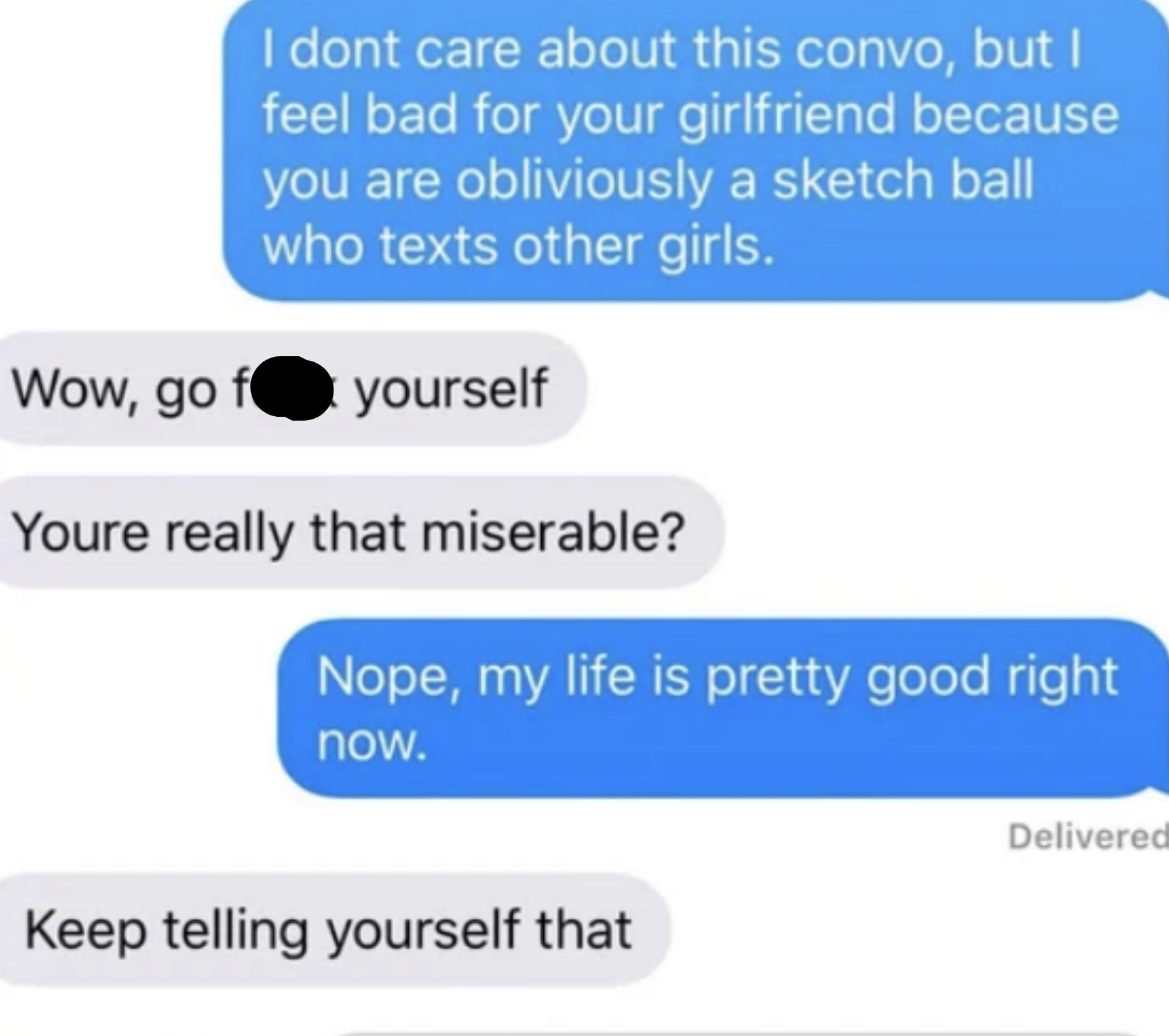 She says &quot;I feel bad for your girlfriend because you are obviously a sketch ball who texts other girls,&quot; &quot;Wow, go fuck. yourself; you&#x27;re really that miserable?&quot; &quot;Nope, my life is pretty good right now,&quot; &quot;Keep telling yourself that&quot;