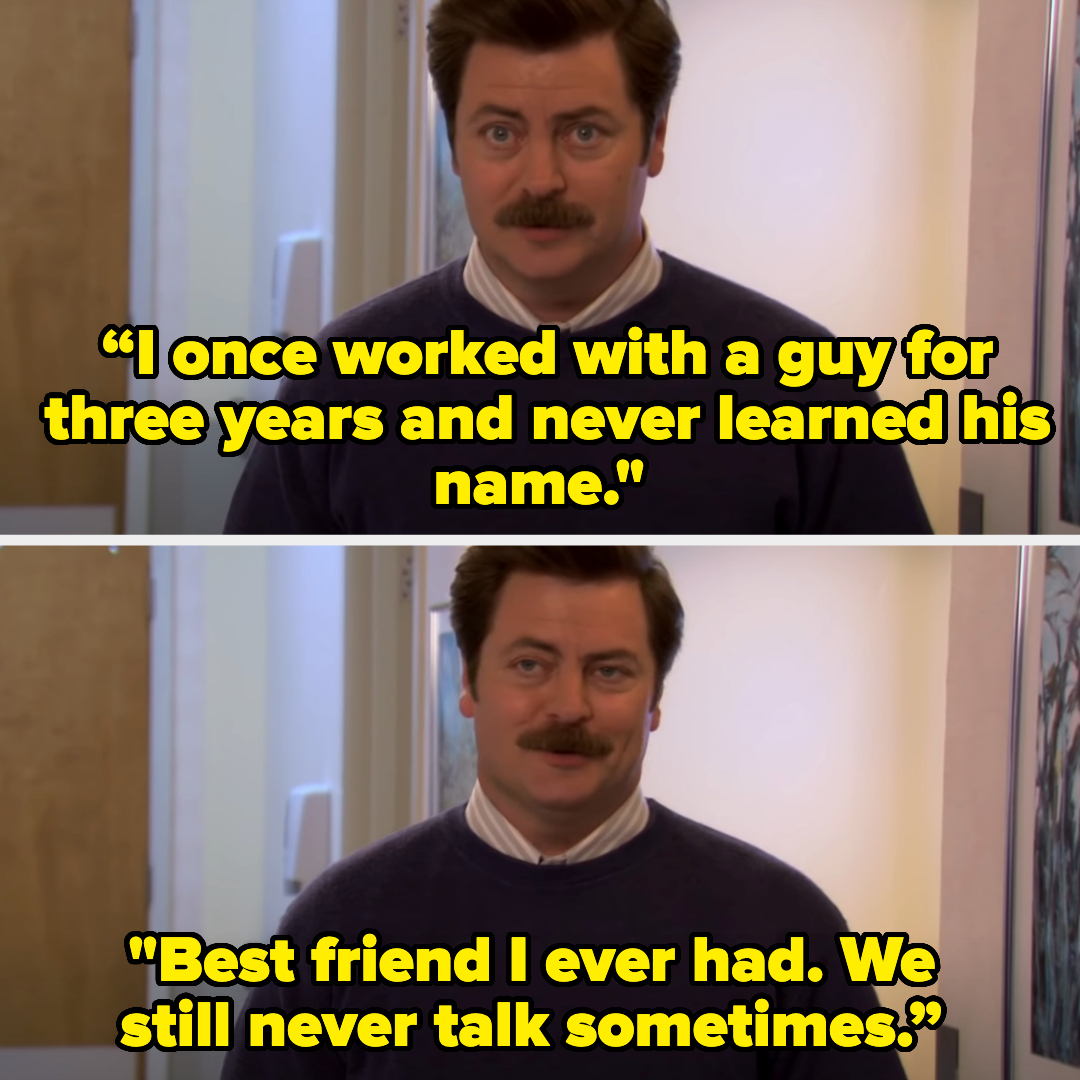 Ron from Parks and Rec saying “I once worked with a guy for three years and never learned his name. Best friend I ever had. We still never talk sometimes&quot;