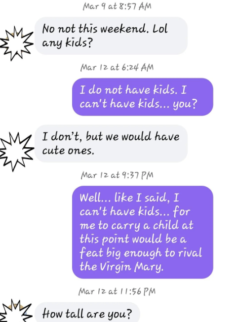 He asks if she has any kids, and when she says no and she can&#x27;t have any, and asks if he does, he says he doesn&#x27;t &quot;but we would have cute ones&quot;; when she reminds him she can&#x27;t have any, he says &quot;How tall are you?&quot;