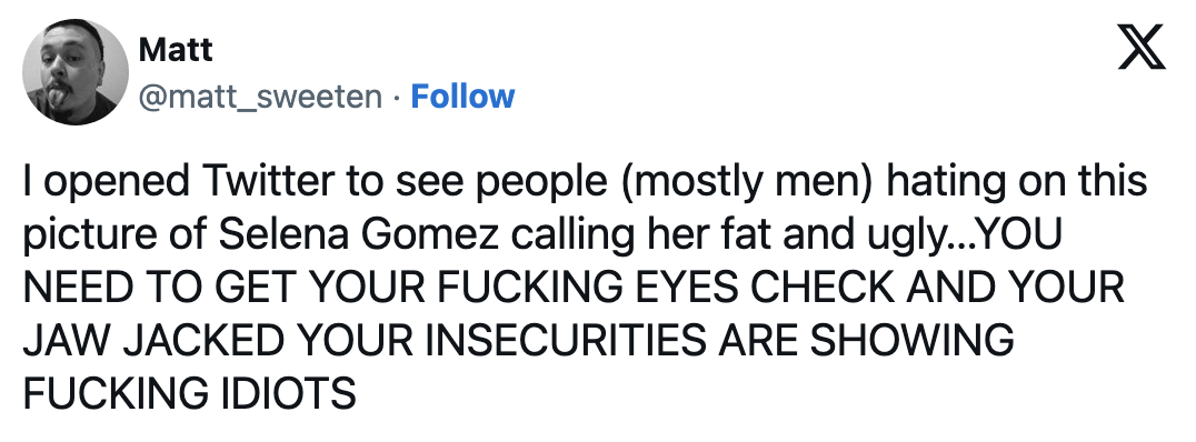 &quot;I opened Twitter to see people (mostly men) hating on this picture of Selena Gomez calling her fat and ugly; YOU NEED TO GET YOUR FUCKING EYES CHECK AND YOUR JAW JACKED YOUR INSECURITIES ARE SHOWING&quot;
