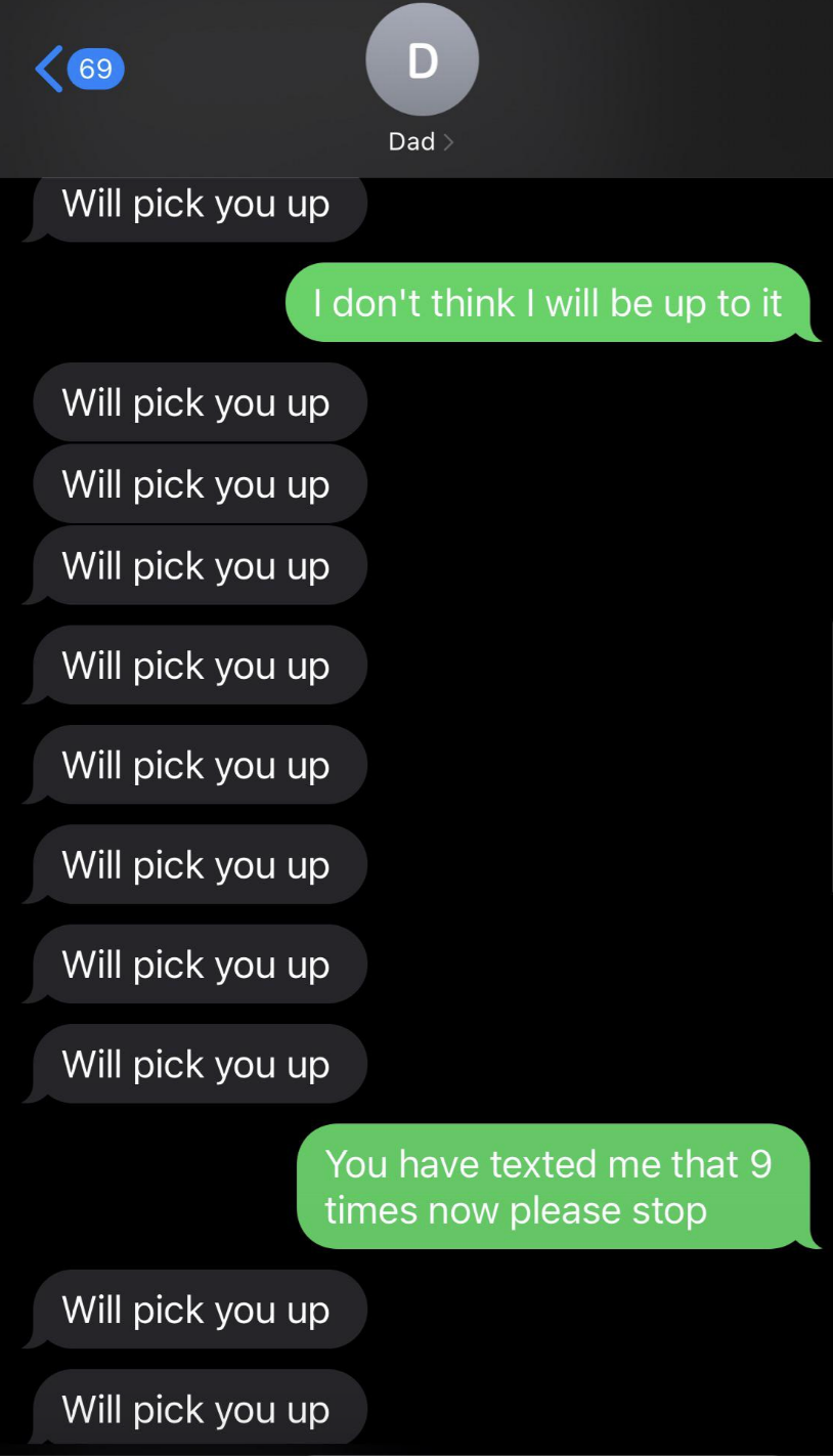 Text conversation: Dad repeatedly texts "Will pick you up" ten times; the recipient replies, "I don't think I will be up to it," then "You have texted me that 9 times now please stop;" Dad sends two more "Will pick you up."
