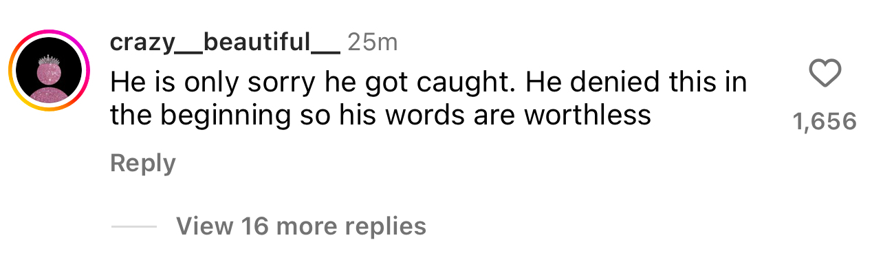 Comment by user crazy___beautiful__: &quot;He is only sorry he got caught. He denied this in the beginning so his words are worthless,&quot; with 1,656 likes and an option to view 16 more replies