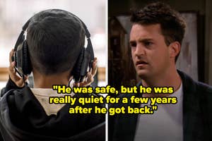 A person wearing headphones seen from behind; a screenshot of Chandler Bing with text: "He was safe, but he was really quiet for a few years after he got back."