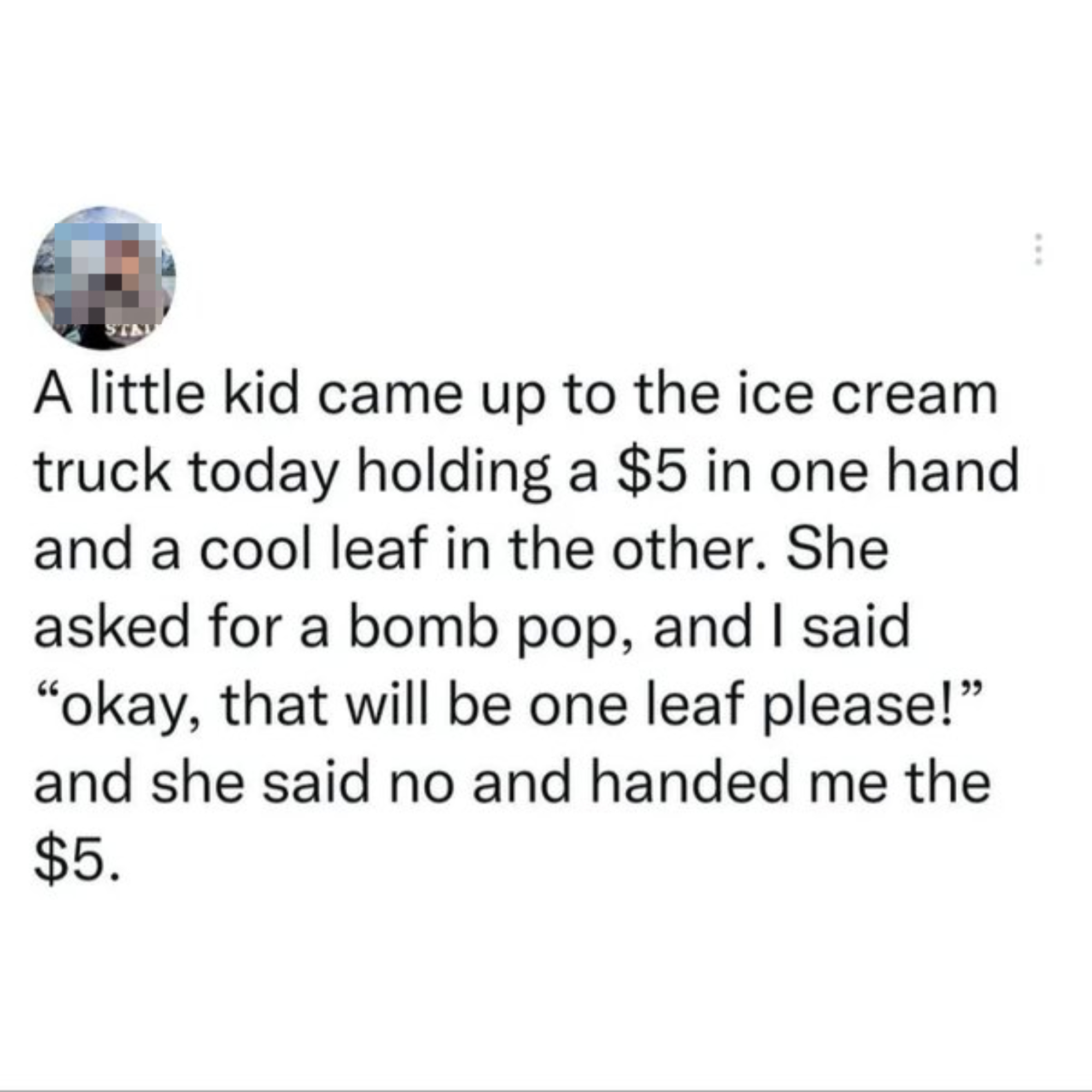 Text in the image: "A little kid came up to the ice cream truck today holding a $5 in one hand and a cool leaf in the other. She asked for a bomb pop, and I said 'okay, that will be one leaf please!' and she said no and handed me the $5."