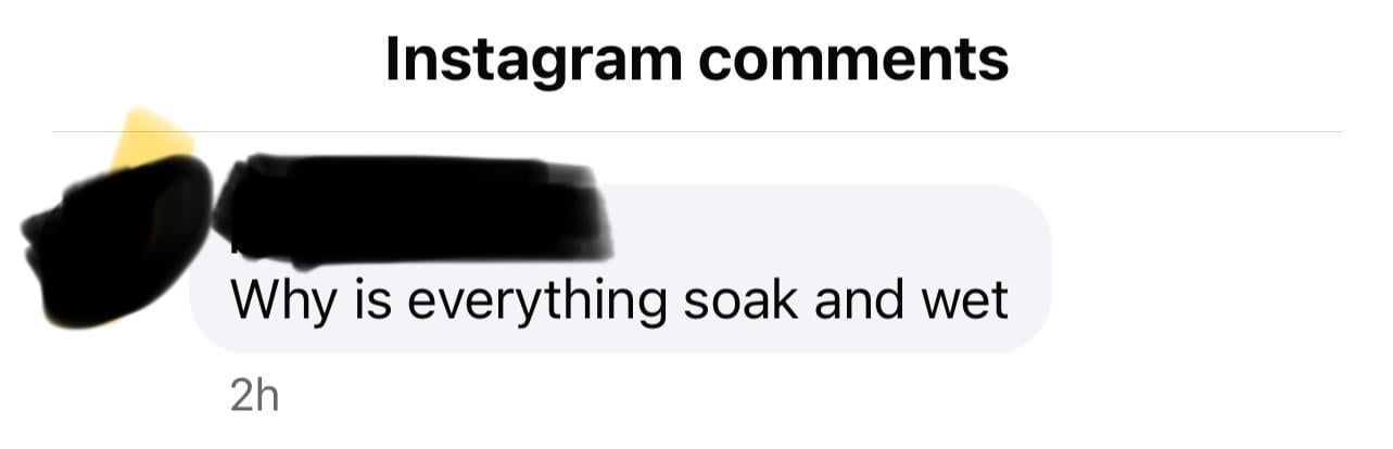Instagram comments screenshot with a user&#x27;s question, &quot;Why is everything soak and wet&quot;. Identity obscured