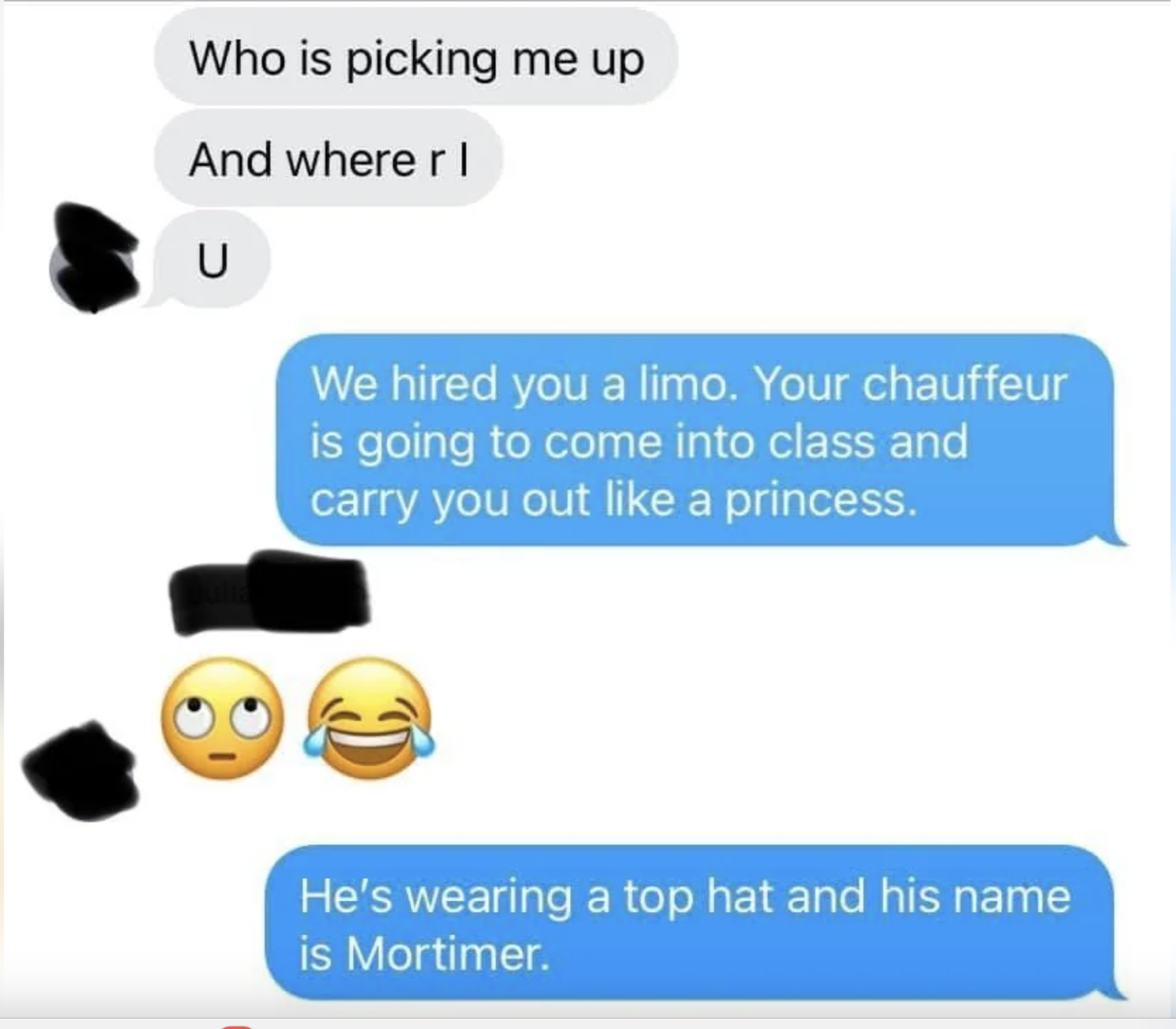 Text exchange: &quot;Who is picking me up&quot; &quot;And where r I&quot; blotted out. Response: &quot;We hired you a limo. Your chauffeur is going to come into class and carry you out like a princess.&quot; Emojis: eye-roll, laugh. &quot;He&#x27;s wearing a top hat and his name is Mortimer.&quot;
