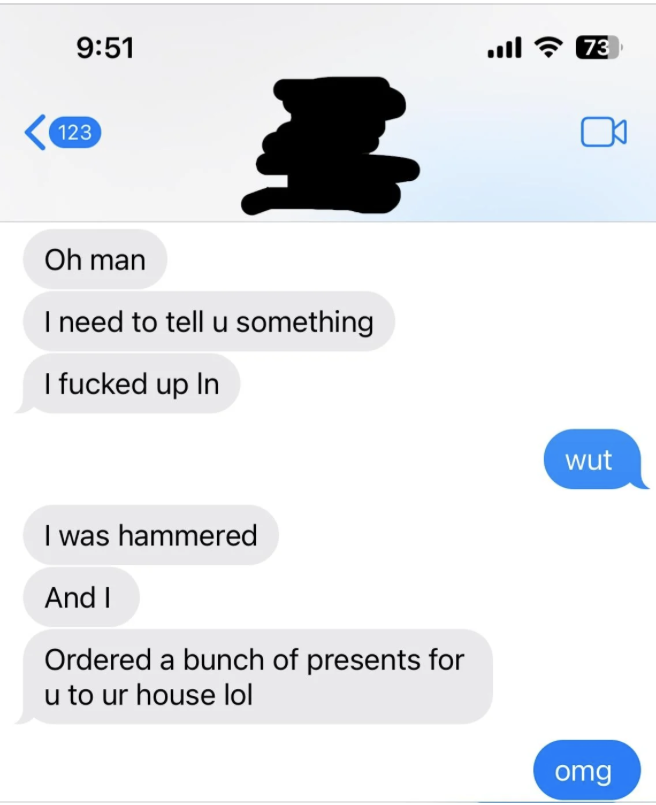 Text message exchange. One person says they messed up while drunk and ordered a bunch of presents for the other person’s house. The other responds with, &quot;wut&quot; and &quot;omg.&quot;