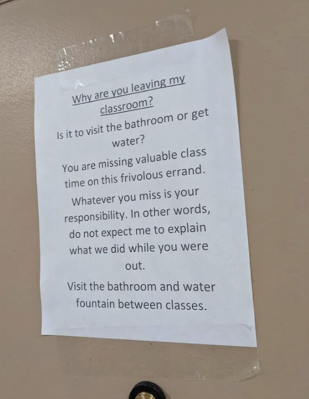 Note on a door: "Why are you leaving my classroom? Is it to visit the bathroom or get water? You are missing valuable class time on this frivolous errand…"