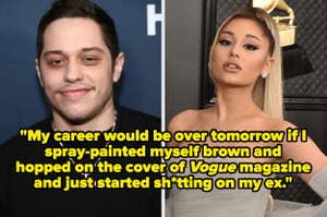 Split image of Pete Davidson and Ariana Grande. Pete's quote reads, "My career would be over tomorrow if I spray-painted myself brown and hopped on the cover of Vogue magazine and just started sh*tting on my ex."