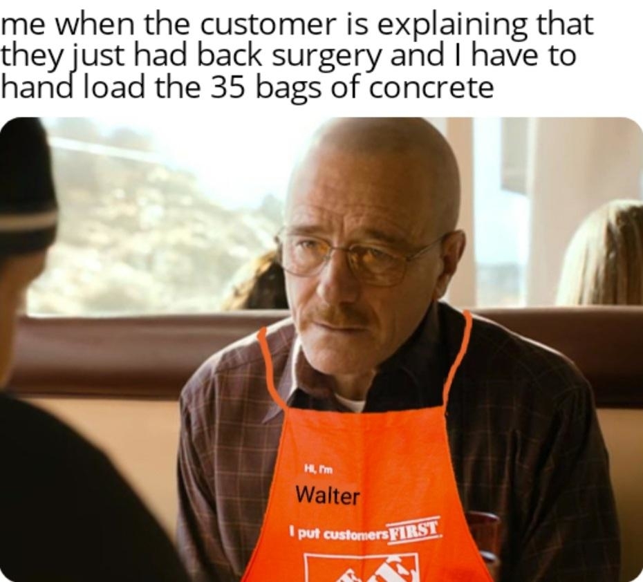 A person wearing an orange apron labeled &quot;Hi, I'm Walter&quot; looks unimpressed. Text above says, &quot;Me when the customer is explaining that they just had back surgery and I have to hand load the 35 bags of concrete.&quot;
