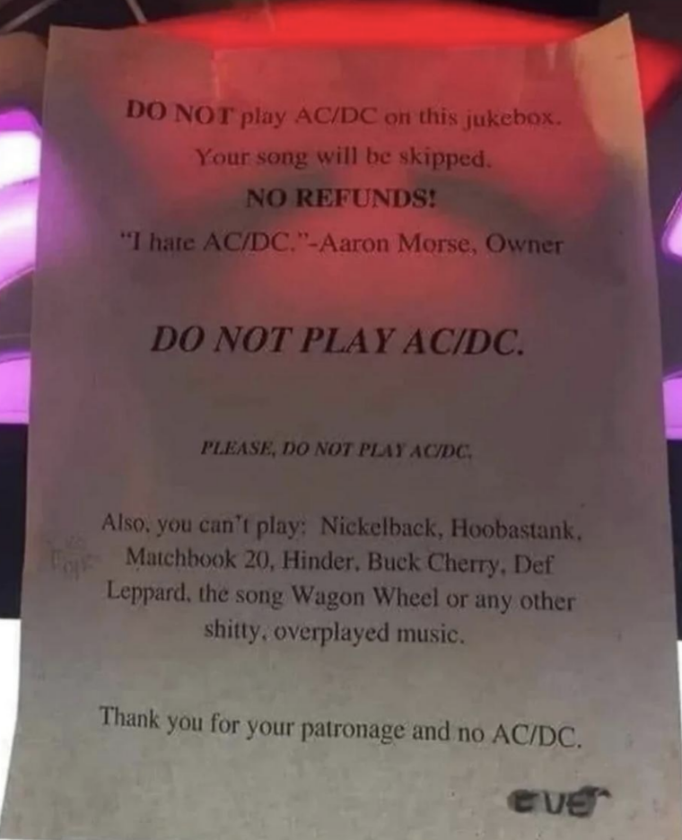 Sign in a bar: "DO NOT play AC/DC on this jukebox. Your song will be skipped. NO REFUNDS! - Aaron Morse, Owner. Also banned: Nickelback, Hoobastank, Matchbox 20, Hinder, Buck Cherry, Def Leppard, 'Wagon Wheel'."