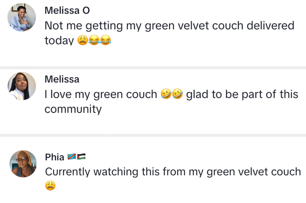 Melissa O: &quot;Not me getting my green velvet couch delivered today ???&quot;
Melissa: &quot;I love my green couch ?? glad to be part of this community&quot;
Phia: &quot;Currently watching this from my green velvet couch ?&quot;