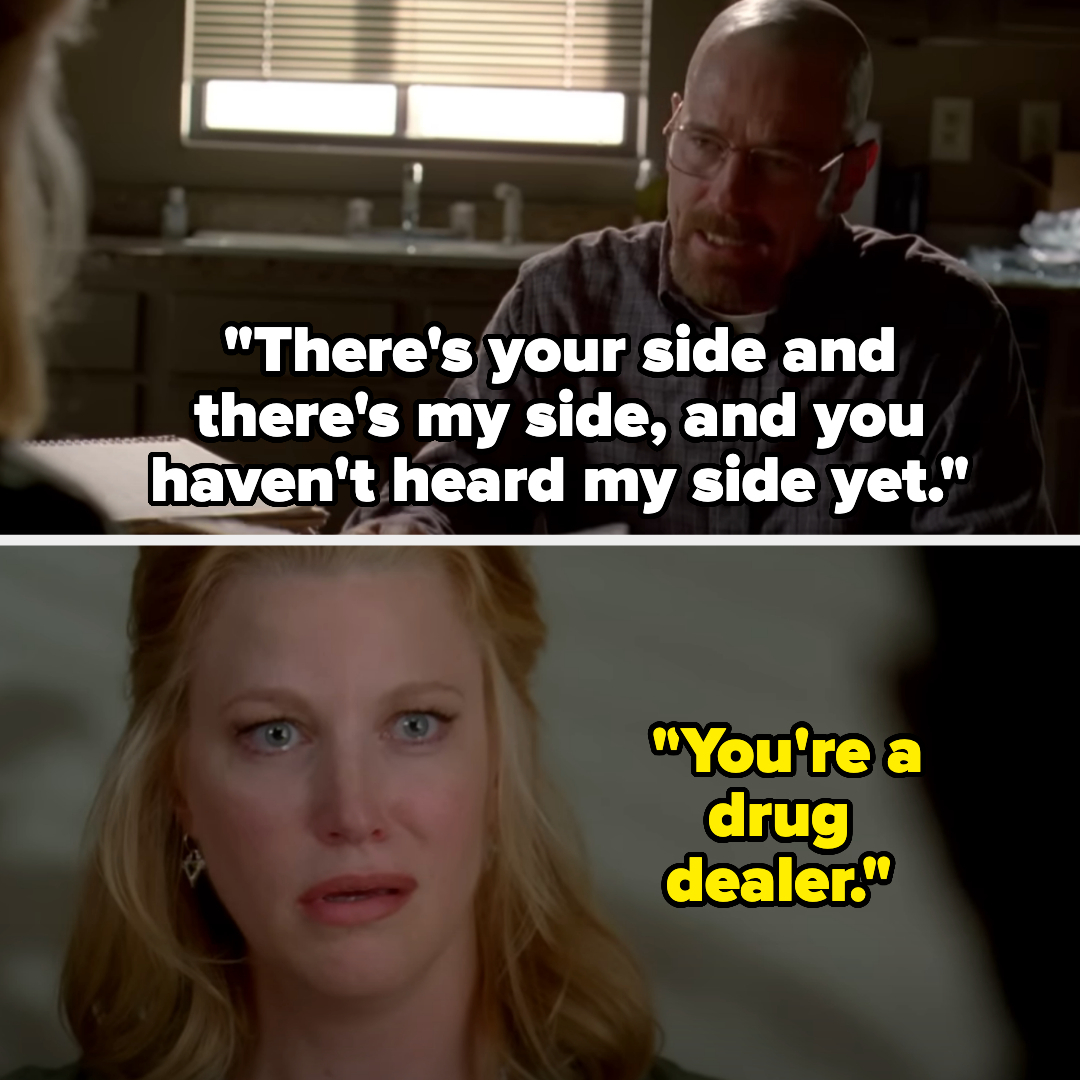 Walter White: "There's your side and there's my side, and you haven't heard my side yet." Skyler White: "You're a drug dealer." from Breaking Bad