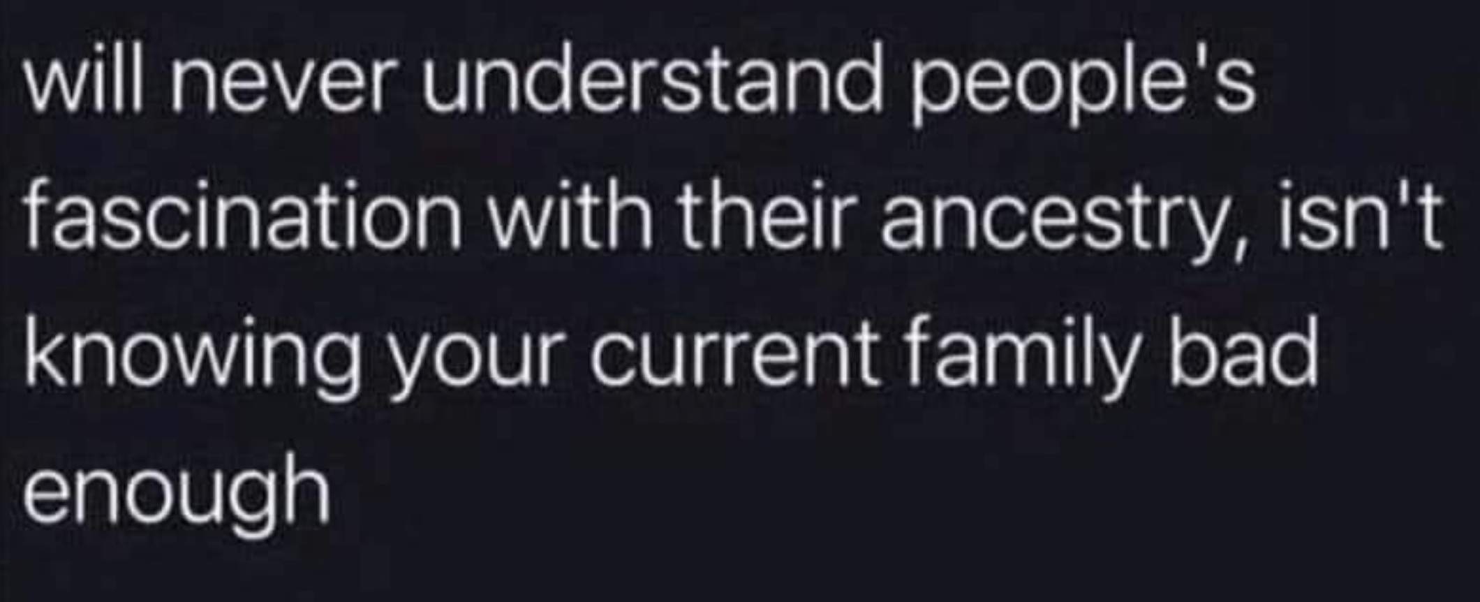 Text reads: &quot;will never understand people's fascination with their ancestry, isn't knowing your current family bad enough.&quot;