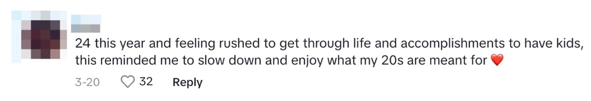 Tiktok comment reading: 24 this year and feeling rushed to get through life and accomplishments to have kids, this reminded me to slow down and enjoy what my 20s are meant for