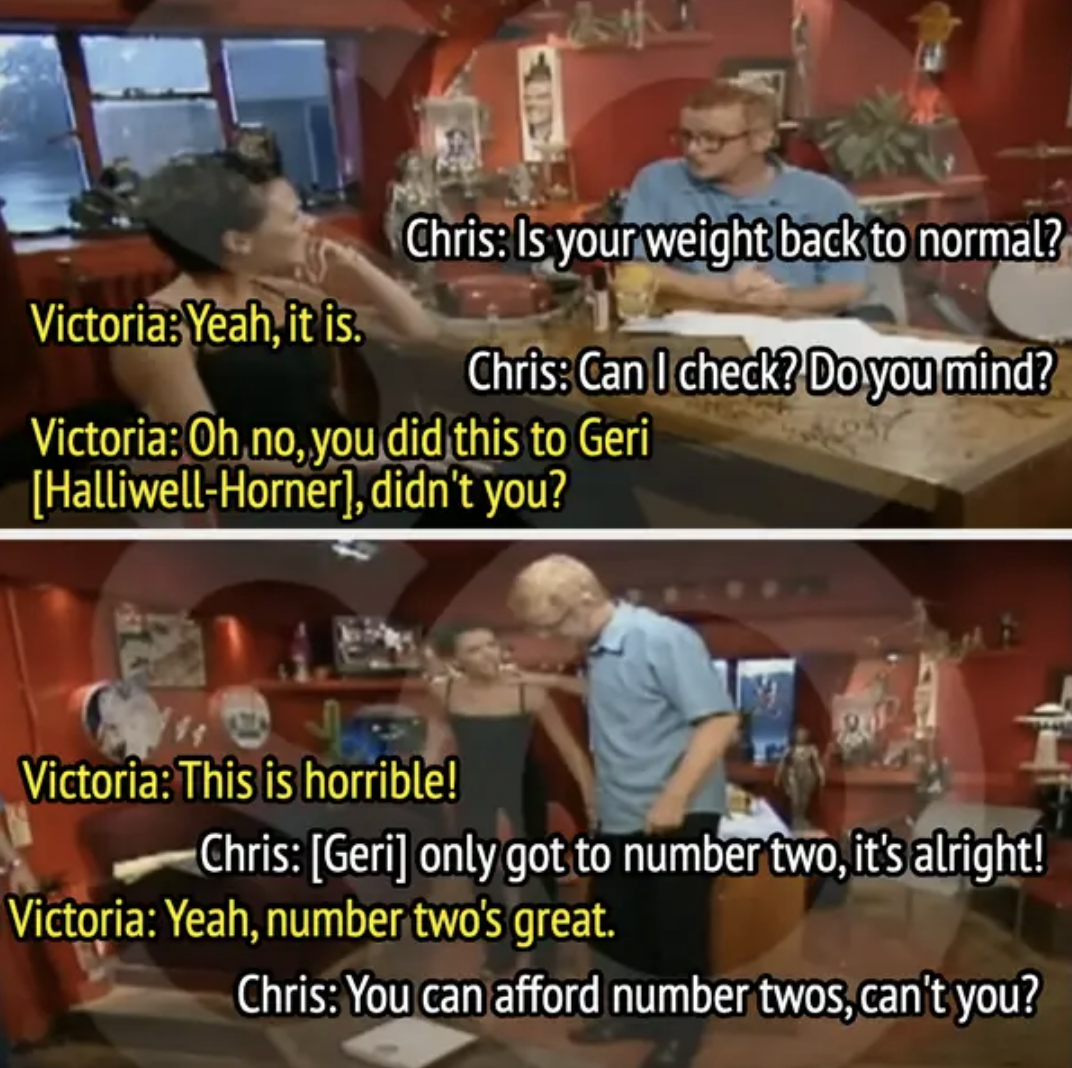 Chris asks Victoria if her weight is back to normal; she agrees. Chris mentions checking her weight as he did with Geri Halliwell. They joke about weight