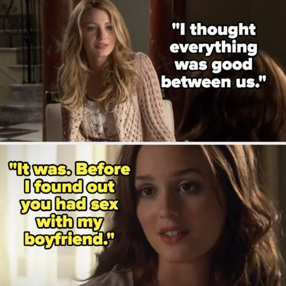 Blake Lively's character says, &quot;I thought everything was good between us.&quot; Leighton Meester's character responds, &quot;It was. Before I found out you had sex with my boyfriend.&quot;