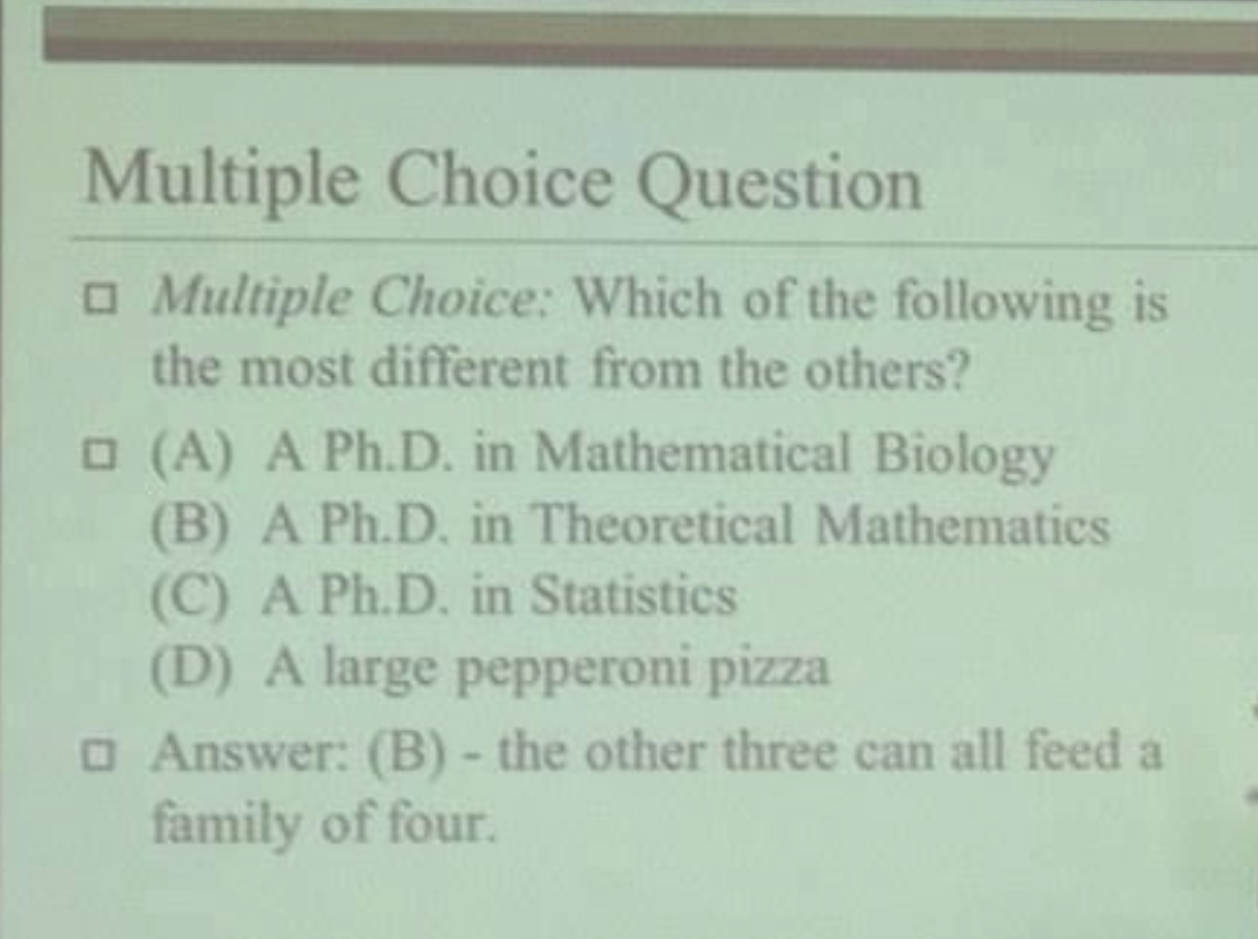 Multiple Choice Question: Which of the following is most different? A) Ph.D. in Mathematical Biology, B) Ph.D. in Theoretical Mathematics, C) Ph.D. in Statistics, D) large pepperoni pizza. Answer: (B)
